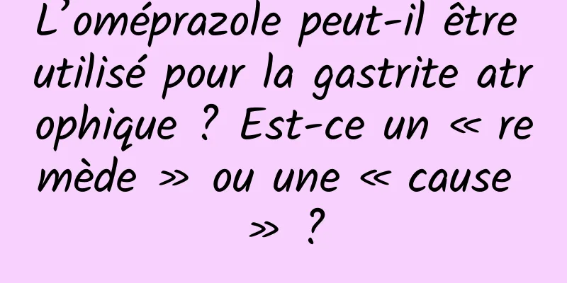 L’oméprazole peut-il être utilisé pour la gastrite atrophique ? Est-ce un « remède » ou une « cause » ?