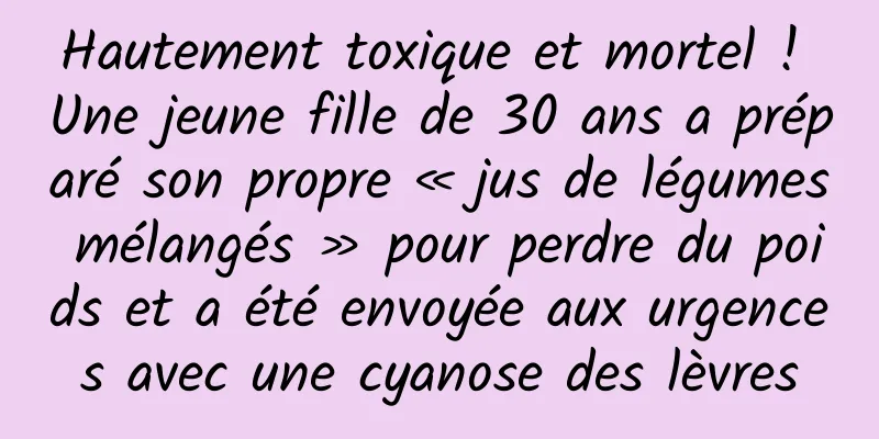 Hautement toxique et mortel ! Une jeune fille de 30 ans a préparé son propre « jus de légumes mélangés » pour perdre du poids et a été envoyée aux urgences avec une cyanose des lèvres
