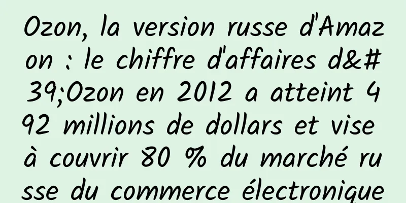 Ozon, la version russe d'Amazon : le chiffre d'affaires d'Ozon en 2012 a atteint 492 millions de dollars et vise à couvrir 80 % du marché russe du commerce électronique