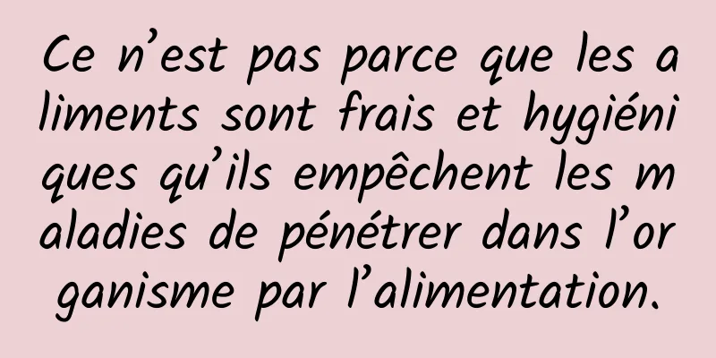 Ce n’est pas parce que les aliments sont frais et hygiéniques qu’ils empêchent les maladies de pénétrer dans l’organisme par l’alimentation.