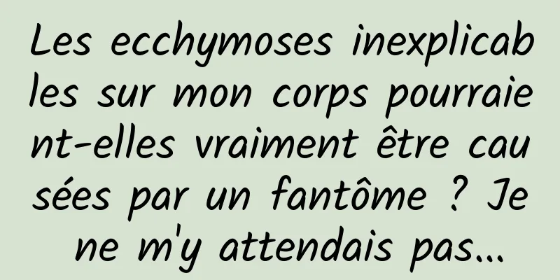 Les ecchymoses inexplicables sur mon corps pourraient-elles vraiment être causées par un fantôme ? Je ne m'y attendais pas...