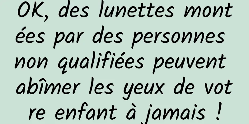 OK, des lunettes montées par des personnes non qualifiées peuvent abîmer les yeux de votre enfant à jamais !