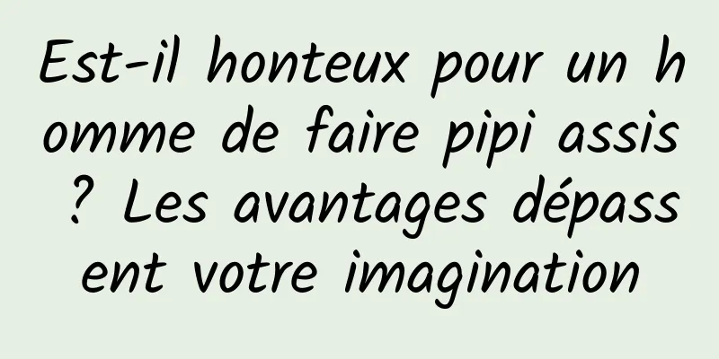 Est-il honteux pour un homme de faire pipi assis ? Les avantages dépassent votre imagination