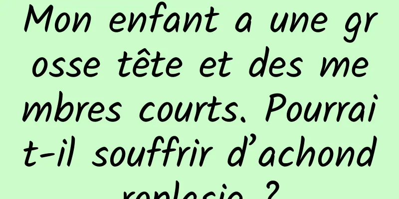 Mon enfant a une grosse tête et des membres courts. Pourrait-il souffrir d’achondroplasie ?
