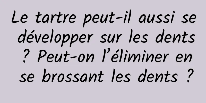 Le tartre peut-il aussi se développer sur les dents ? Peut-on l’éliminer en se brossant les dents ?