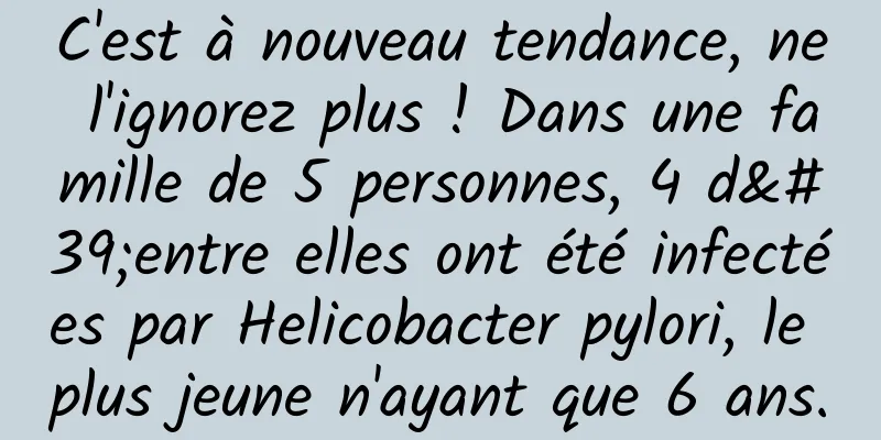 C'est à nouveau tendance, ne l'ignorez plus ! Dans une famille de 5 personnes, 4 d'entre elles ont été infectées par Helicobacter pylori, le plus jeune n'ayant que 6 ans.