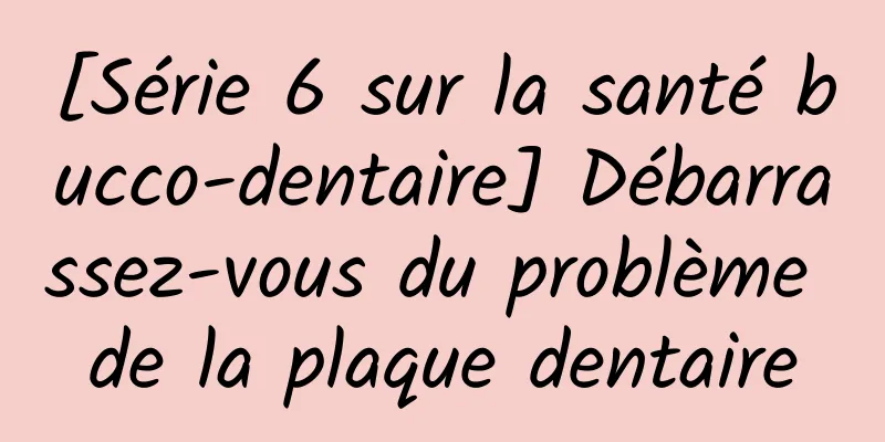 [Série 6 sur la santé bucco-dentaire] Débarrassez-vous du problème de la plaque dentaire