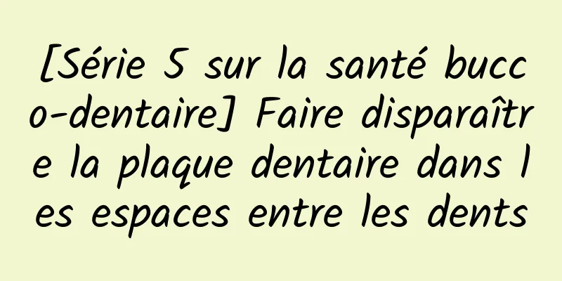 [Série 5 sur la santé bucco-dentaire] Faire disparaître la plaque dentaire dans les espaces entre les dents