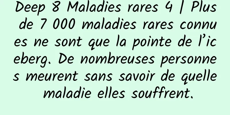 Deep 8 Maladies rares 4 | Plus de 7 000 maladies rares connues ne sont que la pointe de l’iceberg. De nombreuses personnes meurent sans savoir de quelle maladie elles souffrent.