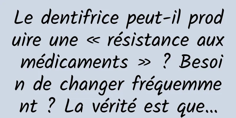 Le dentifrice peut-il produire une « résistance aux médicaments » ? Besoin de changer fréquemment ? La vérité est que…