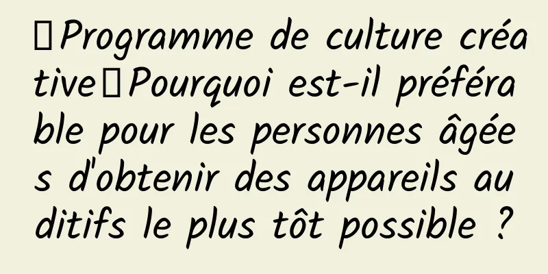 【Programme de culture créative】Pourquoi est-il préférable pour les personnes âgées d'obtenir des appareils auditifs le plus tôt possible ?