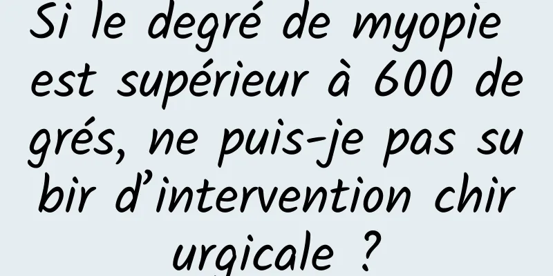 Si le degré de myopie est supérieur à 600 degrés, ne puis-je pas subir d’intervention chirurgicale ?