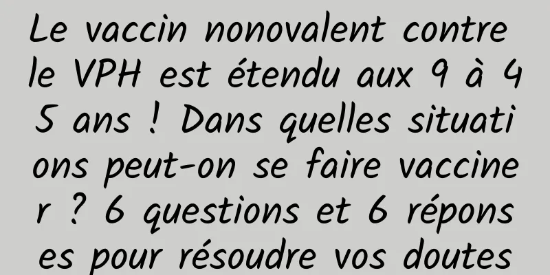 Le vaccin nonovalent contre le VPH est étendu aux 9 à 45 ans ! Dans quelles situations peut-on se faire vacciner ? 6 questions et 6 réponses pour résoudre vos doutes