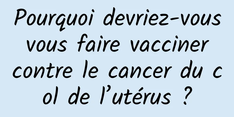 Pourquoi devriez-vous vous faire vacciner contre le cancer du col de l’utérus ?