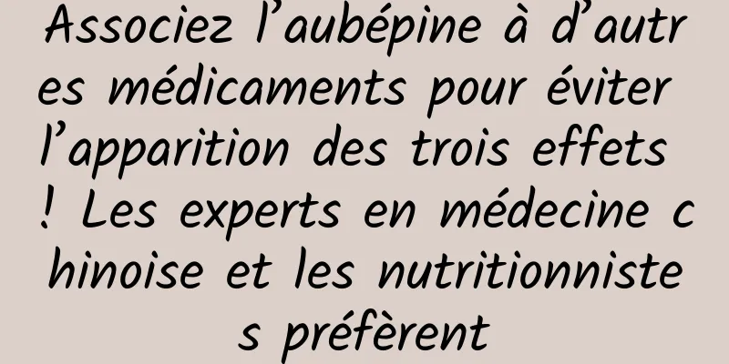 Associez l’aubépine à d’autres médicaments pour éviter l’apparition des trois effets ! Les experts en médecine chinoise et les nutritionnistes préfèrent