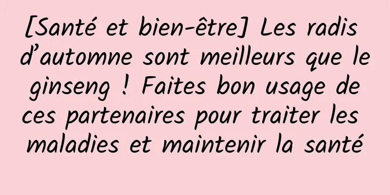 [Santé et bien-être] Les radis d’automne sont meilleurs que le ginseng ! Faites bon usage de ces partenaires pour traiter les maladies et maintenir la santé