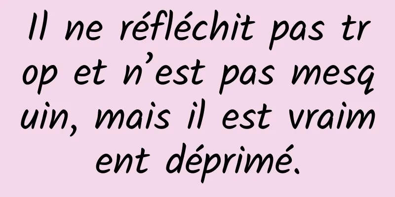 Il ne réfléchit pas trop et n’est pas mesquin, mais il est vraiment déprimé.