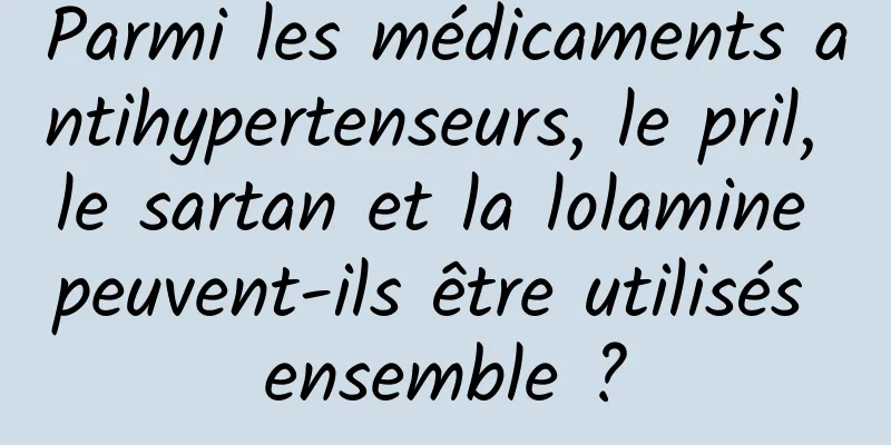 Parmi les médicaments antihypertenseurs, le pril, le sartan et la lolamine peuvent-ils être utilisés ensemble ?