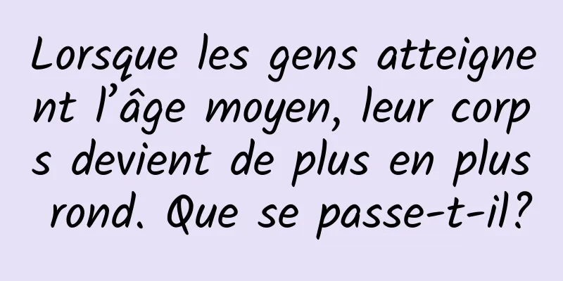 Lorsque les gens atteignent l’âge moyen, leur corps devient de plus en plus rond. Que se passe-t-il?