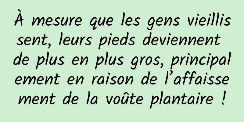 À mesure que les gens vieillissent, leurs pieds deviennent de plus en plus gros, principalement en raison de l’affaissement de la voûte plantaire !