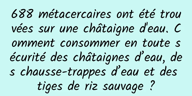 688 métacercaires ont été trouvées sur une châtaigne d'eau. Comment consommer en toute sécurité des châtaignes d’eau, des chausse-trappes d’eau et des tiges de riz sauvage ?