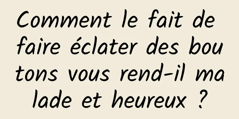 Comment le fait de faire éclater des boutons vous rend-il malade et heureux ?