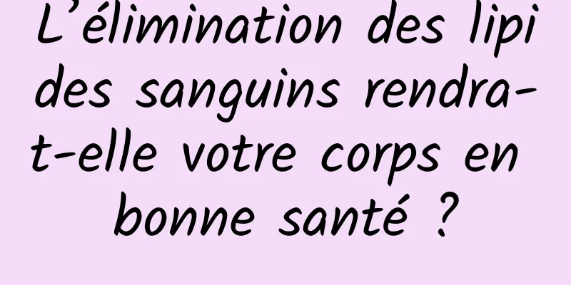L’élimination des lipides sanguins rendra-t-elle votre corps en bonne santé ?