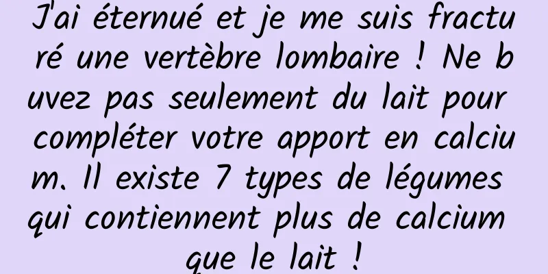 J'ai éternué et je me suis fracturé une vertèbre lombaire ! Ne buvez pas seulement du lait pour compléter votre apport en calcium. Il existe 7 types de légumes qui contiennent plus de calcium que le lait !