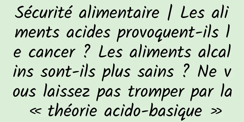 Sécurité alimentaire | Les aliments acides provoquent-ils le cancer ? Les aliments alcalins sont-ils plus sains ? Ne vous laissez pas tromper par la « théorie acido-basique »