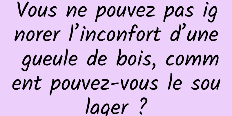 Vous ne pouvez pas ignorer l’inconfort d’une gueule de bois, comment pouvez-vous le soulager ?