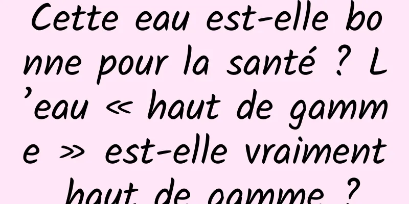 Cette eau est-elle bonne pour la santé ? L’eau « haut de gamme » est-elle vraiment haut de gamme ?