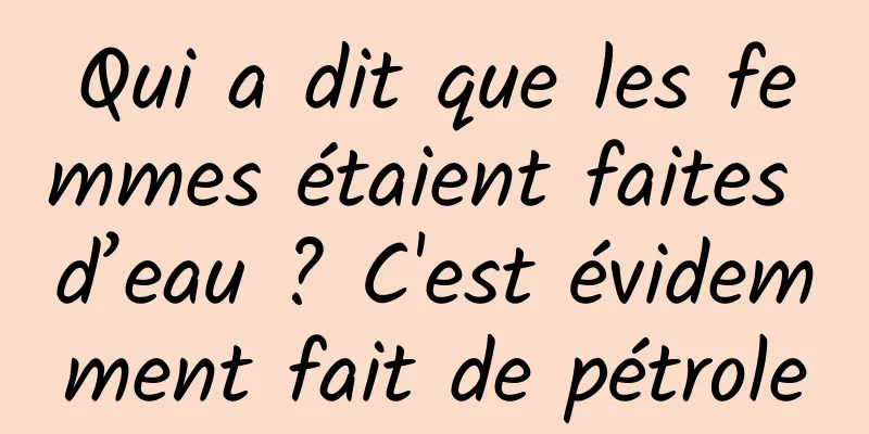 Qui a dit que les femmes étaient faites d’eau ? C'est évidemment fait de pétrole