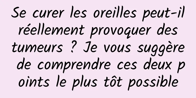 Se curer les oreilles peut-il réellement provoquer des tumeurs ? Je vous suggère de comprendre ces deux points le plus tôt possible