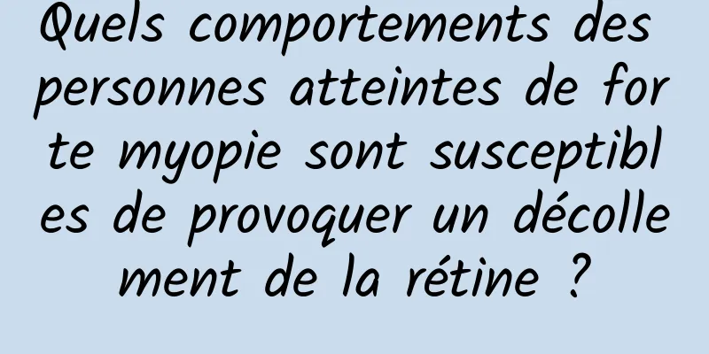 Quels comportements des personnes atteintes de forte myopie sont susceptibles de provoquer un décollement de la rétine ?