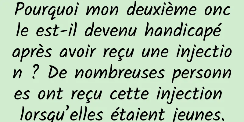 Pourquoi mon deuxième oncle est-il devenu handicapé après avoir reçu une injection ? De nombreuses personnes ont reçu cette injection lorsqu’elles étaient jeunes.