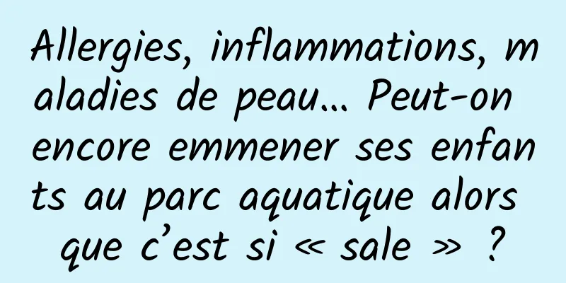 Allergies, inflammations, maladies de peau… Peut-on encore emmener ses enfants au parc aquatique alors que c’est si « sale » ?