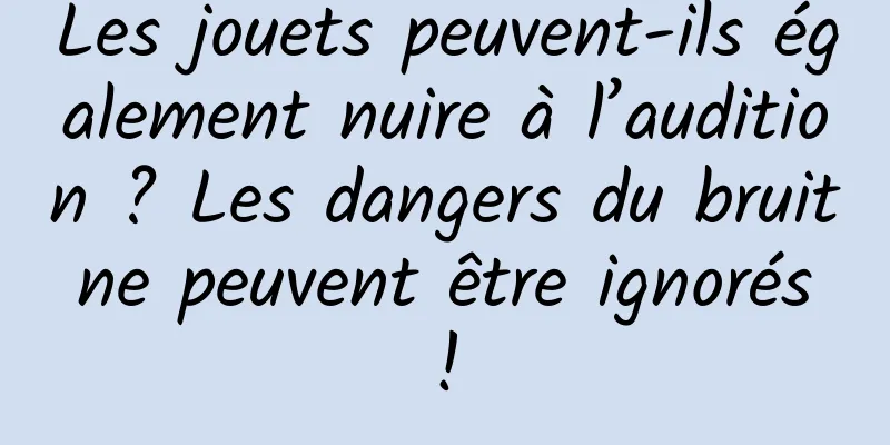 Les jouets peuvent-ils également nuire à l’audition ? Les dangers du bruit ne peuvent être ignorés !