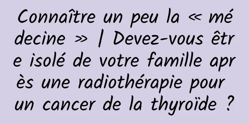 Connaître un peu la « médecine » | Devez-vous être isolé de votre famille après une radiothérapie pour un cancer de la thyroïde ?