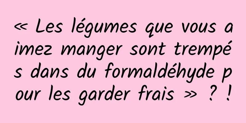 « Les légumes que vous aimez manger sont trempés dans du formaldéhyde pour les garder frais » ? !