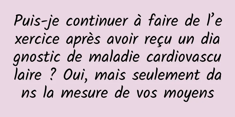 Puis-je continuer à faire de l’exercice après avoir reçu un diagnostic de maladie cardiovasculaire ? Oui, mais seulement dans la mesure de vos moyens