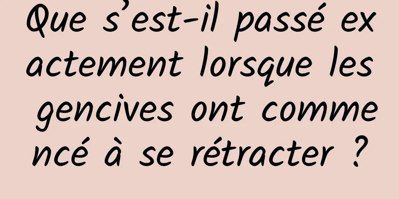 Que s’est-il passé exactement lorsque les gencives ont commencé à se rétracter ?