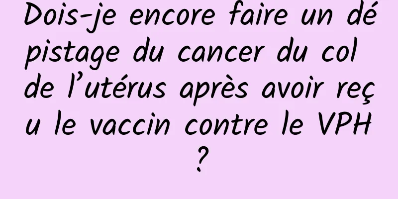 Dois-je encore faire un dépistage du cancer du col de l’utérus après avoir reçu le vaccin contre le VPH ?