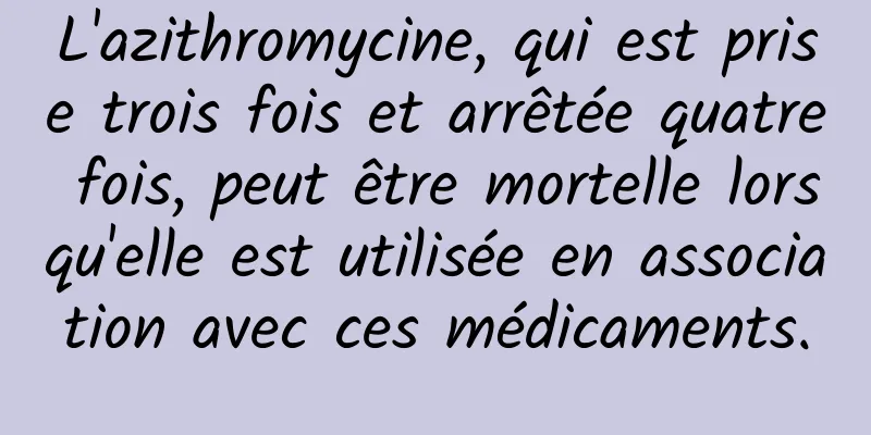 L'azithromycine, qui est prise trois fois et arrêtée quatre fois, peut être mortelle lorsqu'elle est utilisée en association avec ces médicaments.