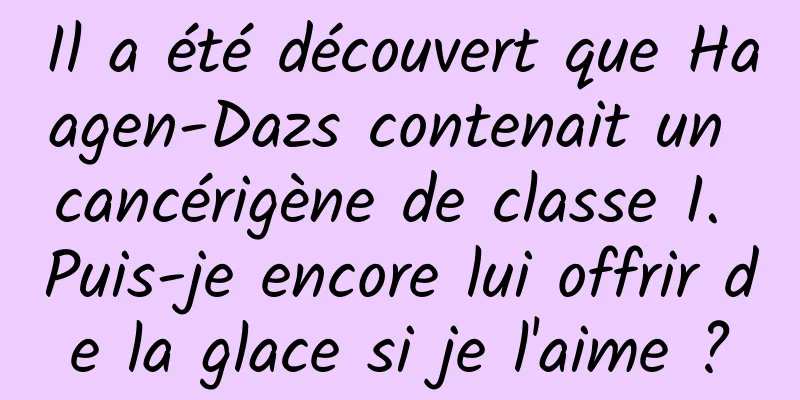 Il a été découvert que Haagen-Dazs contenait un cancérigène de classe I. Puis-je encore lui offrir de la glace si je l'aime ?