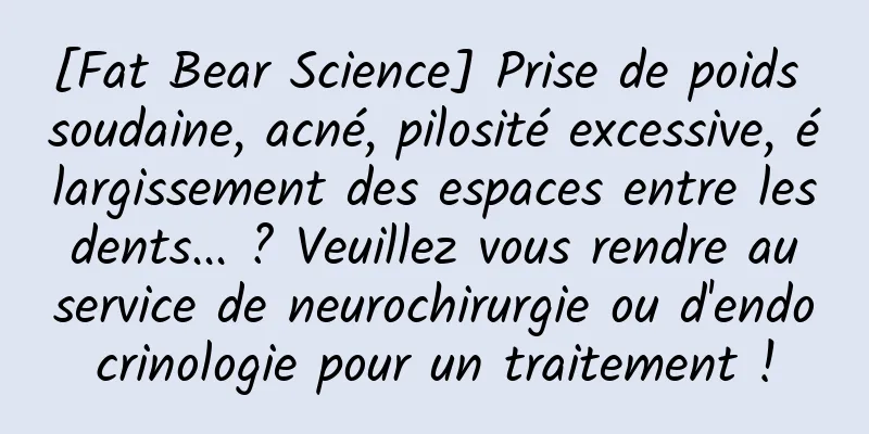 [Fat Bear Science] Prise de poids soudaine, acné, pilosité excessive, élargissement des espaces entre les dents... ? Veuillez vous rendre au service de neurochirurgie ou d'endocrinologie pour un traitement !