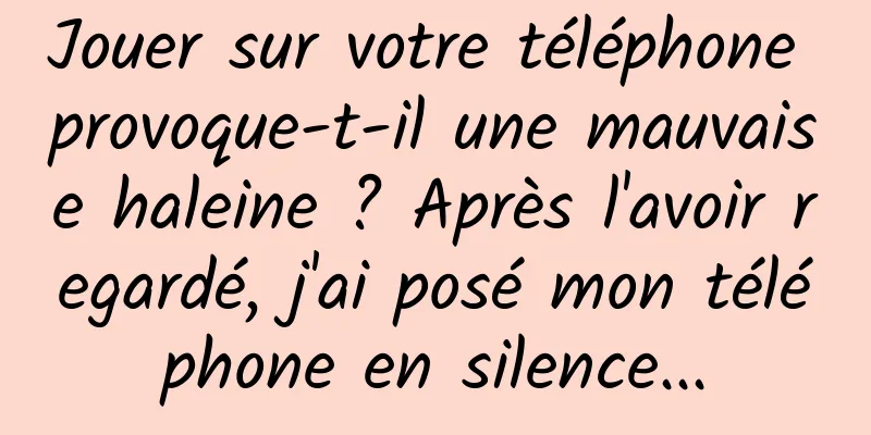 Jouer sur votre téléphone provoque-t-il une mauvaise haleine ? Après l'avoir regardé, j'ai posé mon téléphone en silence...