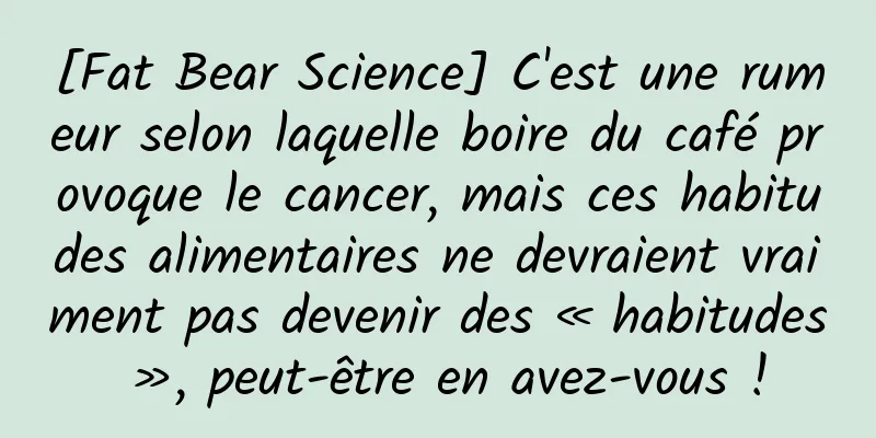 [Fat Bear Science] C'est une rumeur selon laquelle boire du café provoque le cancer, mais ces habitudes alimentaires ne devraient vraiment pas devenir des « habitudes », peut-être en avez-vous !