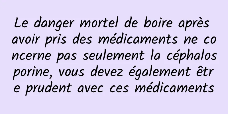 Le danger mortel de boire après avoir pris des médicaments ne concerne pas seulement la céphalosporine, vous devez également être prudent avec ces médicaments