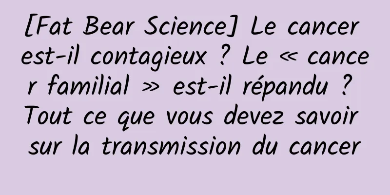 [Fat Bear Science] Le cancer est-il contagieux ? Le « cancer familial » est-il répandu ? Tout ce que vous devez savoir sur la transmission du cancer