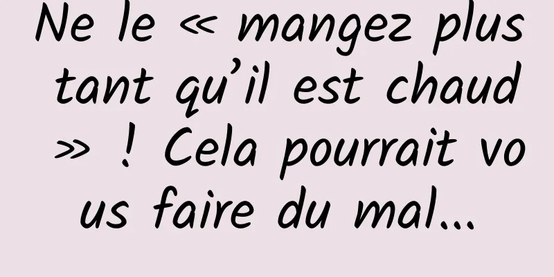 Ne le « mangez plus tant qu’il est chaud » ! Cela pourrait vous faire du mal...